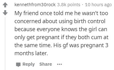 you are not a true fan - kennethfrom 30rock points . 10 hours ago My friend once told me he wasn't too concerned about using birth control because everyone knows the girl can only get pregnant if they both cum at the same time. His gf was pregnant 3 month