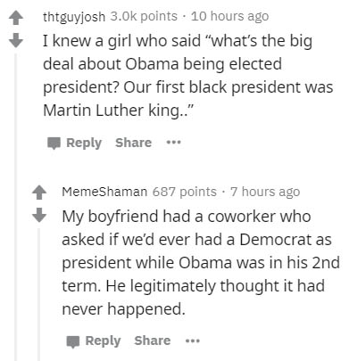 document - thtguyjosh points. 10 hours ago I knew a girl who said "what's the big deal about Obama being elected president? Our first black president was Martin Luther king.." ... MemeShaman 687 points . 7 hours ago My boyfriend had a coworker who asked i