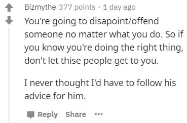 document - Bizmythe 377 points. 1 day ago You're going to disapointoffend someone no matter what you do. So if you know you're doing the right thing, don't let thise people get to you. I never thought I'd have to his advice for him.