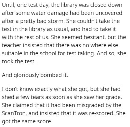 document - Until, one test day, the library was closed down after some water damage had been uncovered after a pretty bad storm. She couldn't take the test in the library as usual, and had to take it with the rest of us. She seemed hesitant, but the teach