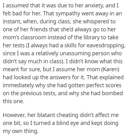 document - I assumed that it was due to her anxiety, and I felt bad for her. That sympathy went away in an instant, when, during class, she whispered to one of her friends that she'd always go to her mom's classroom instead of the library to take her test