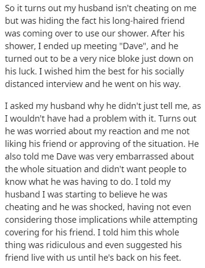 So it turns out my husband isn't cheating on me but was hiding the fact his longhaired friend was coming over to use our shower. After his shower, I ended up meeting "Dave", and he turned out to be a very nice bloke just down on his luck. I wished him the
