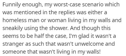 Text - Funnily enough, my worstcase scenario which was mentioned in the replies was either a homeless man or woman living in my walls and sneakily using the shower. And though this seems to be half the case, I'm glad it wasn't a stranger as such that wasn