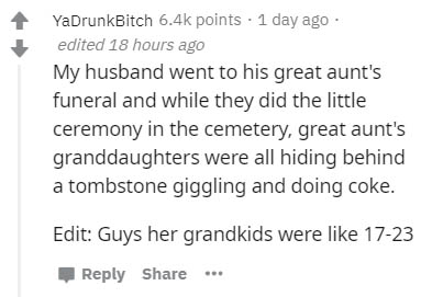 YaDrunkBitch points . 1 day ago edited 18 hours ago My husband went to his great aunt's funeral and while they did the little ceremony in the cemetery, great aunt's granddaughters were all hiding behind a tombstone giggling and doing coke. Edit Guys her…