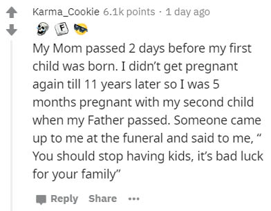 document - Karma_cookie points . 1 day ago My Mom passed 2 days before my first child was born. I didn't get pregnant again till 11 years later so I was 5 months pregnant with my second child when my Father passed. Someone came up to me at the funeral and