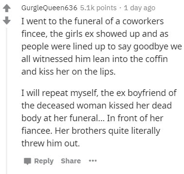 document - GurgleQueen636 points 1 day ago I went to the funeral of a coworkers fincee, the girls ex showed up and as people were lined up to say goodbye we all witnessed him lean into the coffin and kiss her on the lips. I will repeat myself, the ex boyf