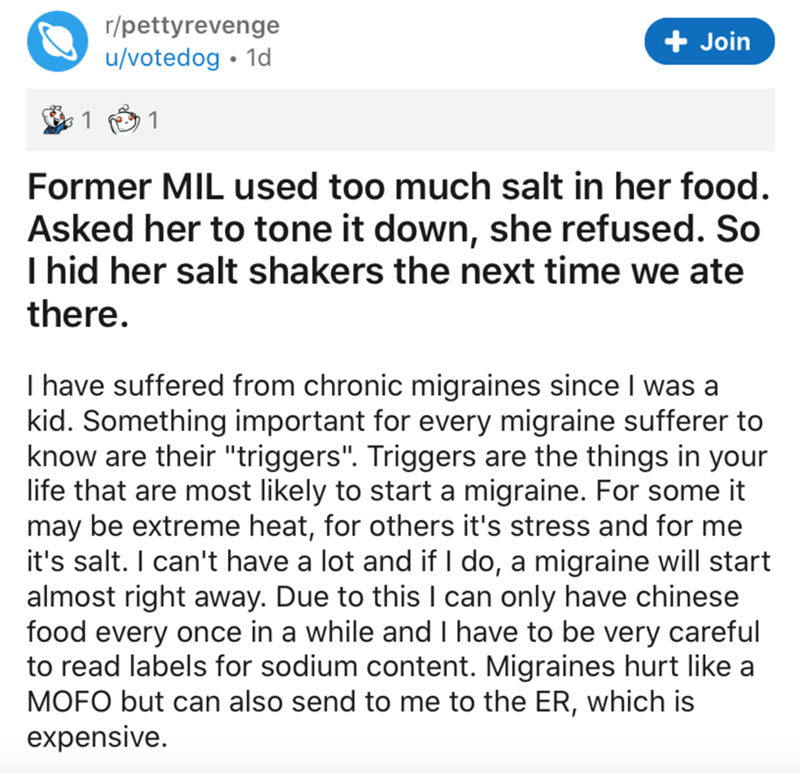 document - rpettyrevenge uvotedog 1d Join 1 1 Former Mil used too much salt in her food. Asked her to tone it down, she refused. So I hid her salt shakers the next time we ate there. I have suffered from chronic migraines since I was a kid. Something impo