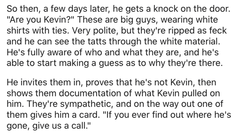 handwriting - So then, a few days later, he gets a knock on the door. "Are you Kevin?" These are big guys, wearing white shirts with ties. Very polite, but they're ripped as feck and he can see the tatts through the white material. He's fully aware of who
