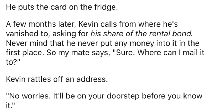 document - He puts the card on the fridge. A few months later, Kevin calls from where he's vanished to, asking for his of the rental bond. Never mind that he never put any money into it in the first place. So my mate says, "Sure. Where can I mail it to?" 