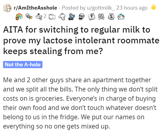 angle - rAmIthe Asshole . Posted by ugottmilk_23 hours ago 2 F s Aita for switching to regular milk to prove my lactose intolerant roommate keeps stealing from me? Not the Ahole Me and 2 other guys an apartment together and we split all the bills. The onl
