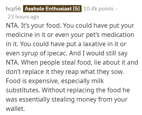 hcp56 Asshole Enthusiast 5 points 23 hours ago Nta. It's your food. You could have put your medicine in it or even your pet's medication in it. You could have put a laxative in it or even syrup of ipecac. And I would still say Nta. When people steal food,