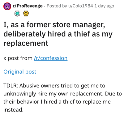 document - rPro Revenge . Posted by uColo1984 1 day ago I, as a former store manager, deliberately hired a thief as my replacement x post from rconfession Original post Tdlr Abusive owners tried to get me to unknowingly hire my own replacement. Due to the