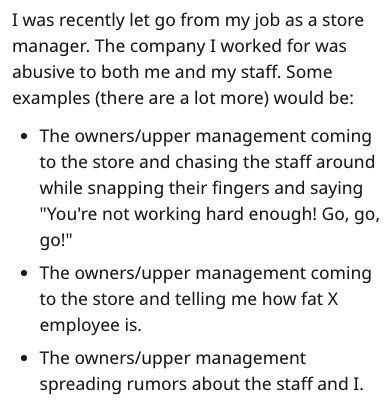document - I was recently let go from my job as a store manager. The company I worked for was abusive to both me and my staff. Some examples there are a lot more would be The ownersupper management coming to the store and chasing the staff around while sn