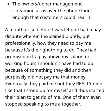 The ownersupper management screaming at us over the phone loud enough that customers could hear it. A month or so before I was let go I had a pay dispute wherein I explained bluntly, but professionally, how they need to pay me because it's the right thing