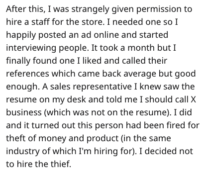 document - After this, I was strangely given permission to hire a staff for the store. I needed one so I happily posted an ad online and started interviewing people. It took a month but I finally found one I d and called their references which came back a