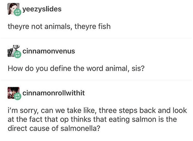 fish are not animals - yeezyslides theyre not animals, theyre fish cinnamonvenus How do you define the word animal, sis? cinnamonrollwithit i'm sorry, can we take , three steps back and look at the fact that op thinks that eating salmon is the direct caus
