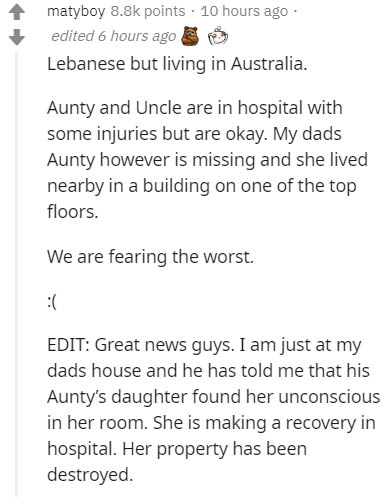 angle - matyboy points. 10 hours ago edited 6 hours ago Lebanese but living in Australia. Aunty and Uncle are in hospital with some injuries but are okay. My dads Aunty however is missing and she lived nearby in a building on one of the top floors. We are