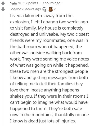 document - Ya5i points . 9 hours ago edited 6 hours ago 2 Lived a kilometre away from the explosion, I left Lebanon two weeks ago to visit family. My house is completely destroyed and unliveabe. My two closest friends were my roommates, one was in the bat