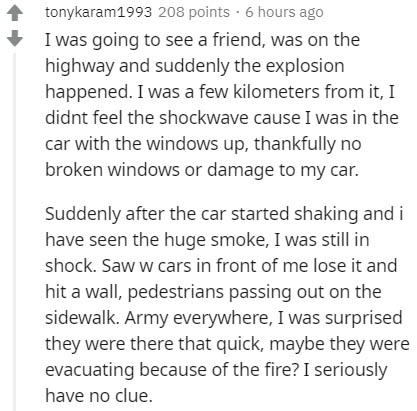 document - tonykaram 1993 208 points. 6 hours ago I was going to see a friend, was on the highway and suddenly the explosion happened. I was a few kilometers from it, I didnt feel the shockwave cause I was in the car with the windows up, thankfully no bro