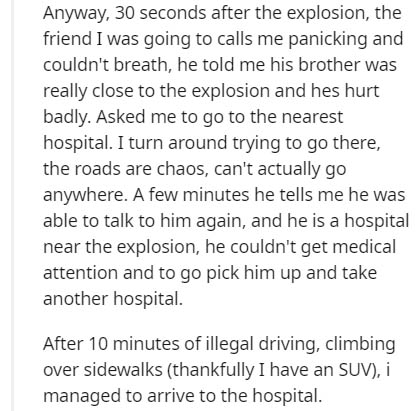 chief complaint - Anyway, 30 seconds after the explosion, the friend I was going to calls me panicking and couldn't breath, he told me his brother was really close to the explosion and hes hurt badly. Asked me to go to the nearest hospital. I turn around 