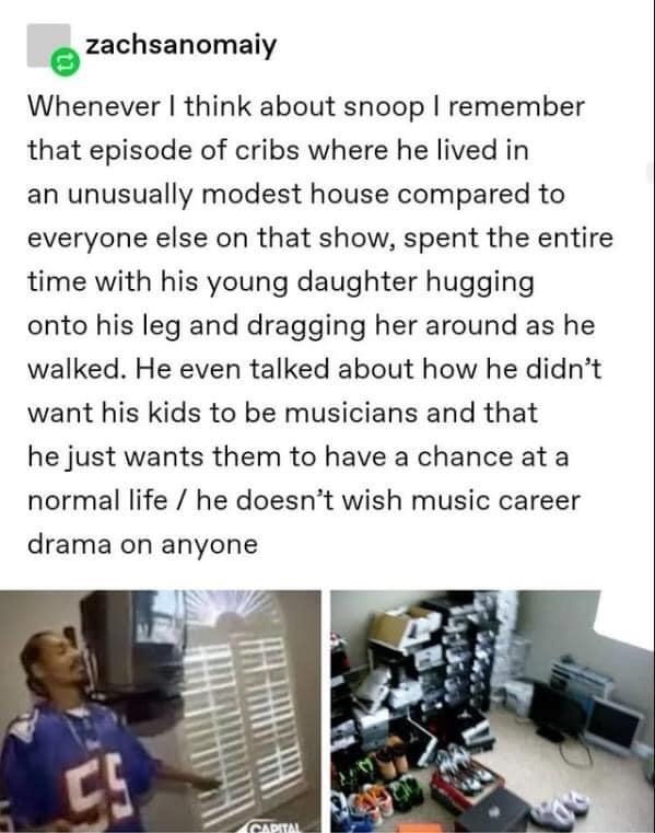 media - zachsanomaiy Whenever I think about snoop I remember that episode of cribs where he lived in an unusually modest house compared to everyone else on that show, spent the entire time with his young daughter hugging onto his leg and dragging her arou