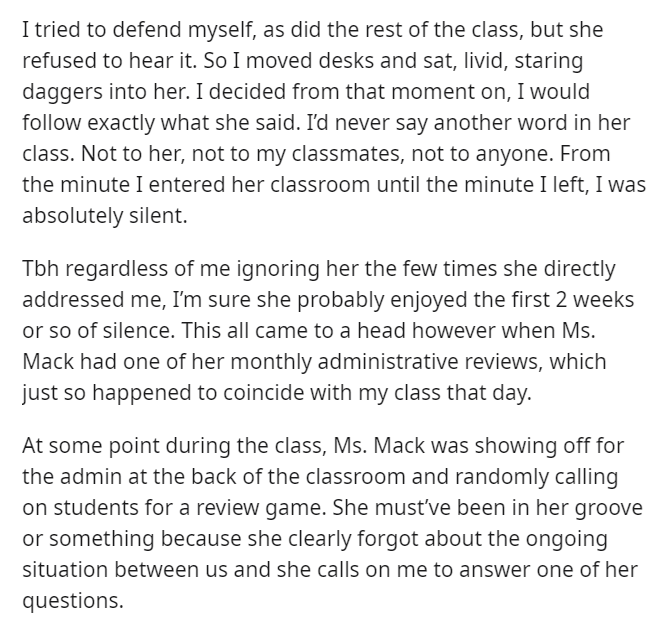 document - I tried to defend myself, as did the rest of the class, but she refused to hear it. So I moved desks and sat, livid, staring daggers into her. I decided from that moment on, I would exactly what she said. I'd never say another word in her class
