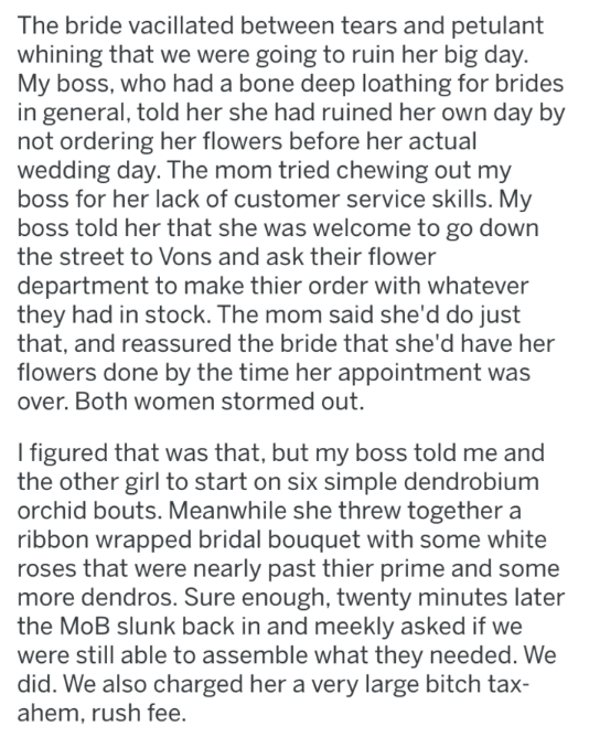 document - The bride vacillated between tears and petulant whining that we were going to ruin her big day. My boss, who had a bone deep loathing for brides in general, told her she had ruined her own day by not ordering her flowers before her actual weddi