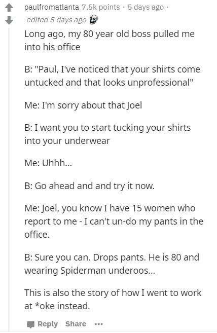 document - paulfromatlanta points . 5 days ago edited 5 days ago Long ago, my 80 year old boss pulled me into his office B "Paul, I've noticed that your shirts come untucked and that looks unprofessional" Me I'm sorry about that Joel B I want you to start