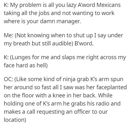 K My problem is all you lazy Aword Mexicans taking all the jobs and not wanting to work where is your damn manager. Me Not knowing when to shut up I say under my breath but still audible B'word. K Lunges for me and slaps me right across my face hard as…