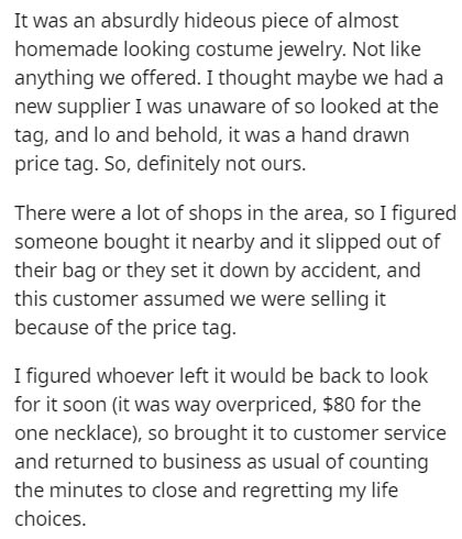 angle - It was an absurdly hideous piece of almost homemade looking costume jewelry. Not anything we offered. I thought maybe we had a new supplier I was unaware of so looked at the tag, and lo and behold, it was a hand drawn price tag. So, definitely not