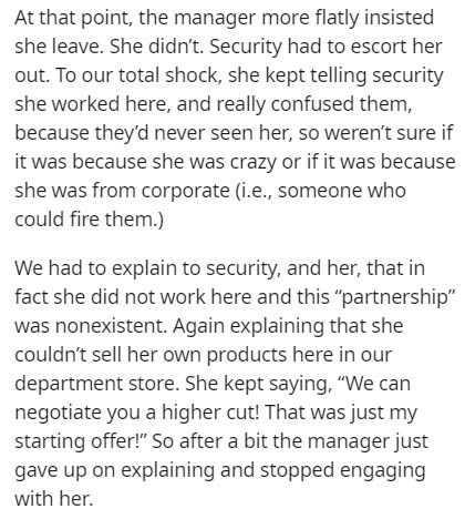document - At that point, the manager more flatly insisted she leave. She didn't. Security had to escort her out. To our total shock, she kept telling security she worked here, and really confused them, because they'd never seen her, so weren't sure if it