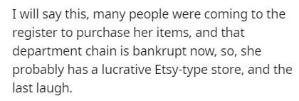 I will say this, many people were coming to the register to purchase her items, and that department chain is bankrupt now, so, she probably has a lucrative Etsytype store, and the last laugh.