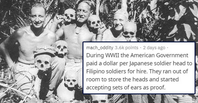 world war 2 atrocities - mach_oddity points . 2 days ago During Wwii the American Government paid a dollar per Japanese soldier head to Filipino soldiers for hire. They ran out of room to store the heads and started accepting sets of ears as proof.