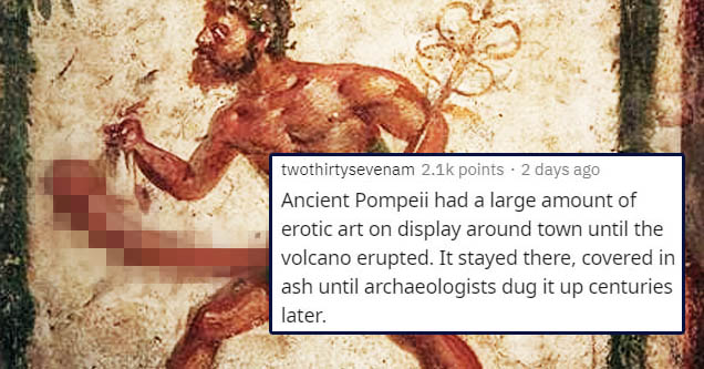 twothirtysevenam points . 2 days ago Ancient Pompeii had a large amount of erotic art on display around town until the volcano erupted. It stayed there, covered in ash until archaeologists dug it up centuries later.