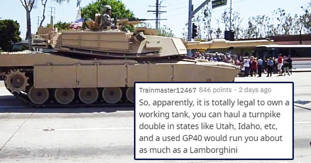 tank - Trainmaster12467 846 points . 2 days ago So, apparently, it is totally legal to own a working tank, you can haul a turnpike double in states Utah, Idaho, etc, and a used GP40 would run you about as much as a Lamborghini