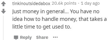 number - tinkinoutsidedabox points . 1 day ago Just money in general... You have no idea how to handle money, that takes a little time to get used to.