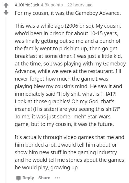 document - AllOfMeJack points. 22 hours ago For my cousin, it was the Gameboy Advance. This was a while ago 2006 or so. My cousin, who'd been in prison for about 1015 years, was finally getting out so me and a bunch of the family went to pick him up, then