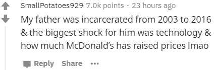 number - SmallPotatoes 929 points 23 hours ago My father was incarcerated from 2003 to 2016 & the biggest shock for him was technology & how much McDonald's has raised prices Imao ..