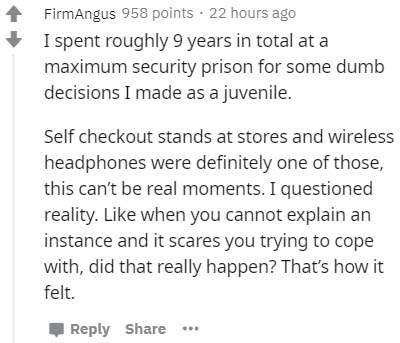 document - FirmAngus 958 points . 22 hours ago I spent roughly 9 years in total at a maximum security prison for some dumb decisions I made as a juvenile. Self checkout stands at stores and wireless headphones were definitely one of those, this can't be r