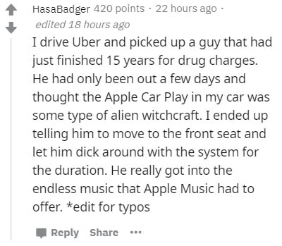 Implementation - HasaBadger 420 points. 22 hours ago edited 18 hours ago I drive Uber and picked up a guy that had just finished 15 years for drug charges. He had only been out a few days and thought the Apple Car Play in my car was some type of alien wit