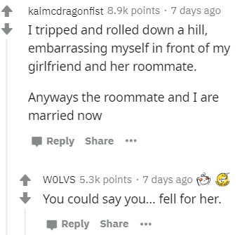 document - kaimcdragonfist points 7 days ago I tripped and rolled down a hill, embarrassing myself in front of my girlfriend and her roommate. Anyways the roommate and I are married now ... Wolvs points . 7 days ago You could say you... fell for her.