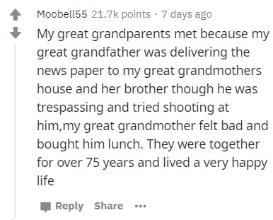 document - Moobel155 points . 7 days ago My great grandparents met because my great grandfather was delivering the news paper to my great grandmothers house and her brother though he was trespassing and tried shooting at him,my great grandmother felt bad 