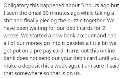 Obligatory this happened about 5 hours ago but I seen the email 30 minutes ago while taking a shit and finally piecing the puzzle together. We have been waiting for our debit cards for 2 weeks. We started a new bank account and had all of our money go int