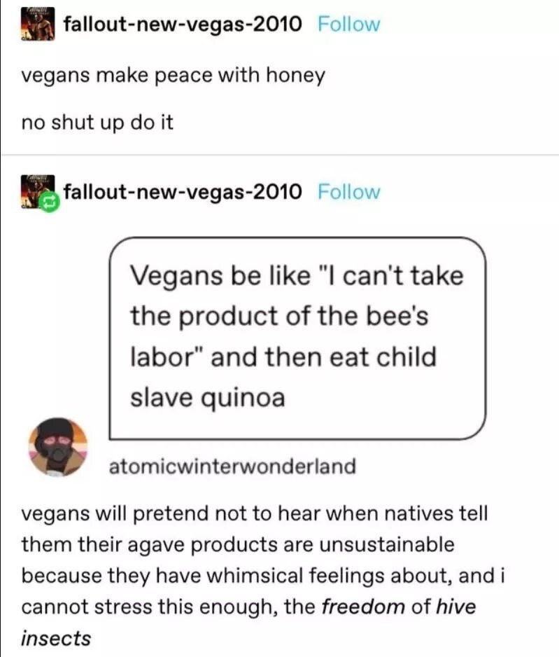web page - falloutnewvegas2010 vegans make peace with honey no shut up do it But falloutnewvegas2010 Vegans be "I can't take the product of the bee's labor" and then eat child slave quinoa atomicwinterwonderland vegans will pretend not to hear when native