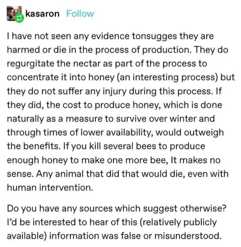document - kasaron I have not seen any evidence tonsugges they are harmed or die in the process of production. They do regurgitate the nectar as part of the process to concentrate it into honey an interesting process but they do not suffer any injury duri