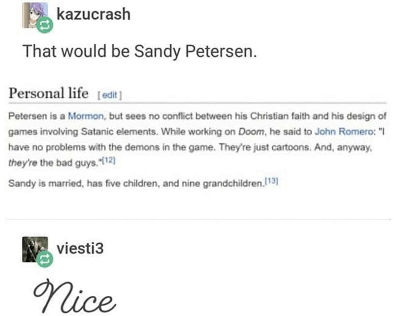 document - kazucrash That would be Sandy Petersen. Personal life edit Petersen is a Mormon, but sees no conflict between his Christian faith and his design of games involving Satanic elements. While working on Doom, he said to John Romero "1 have no probl
