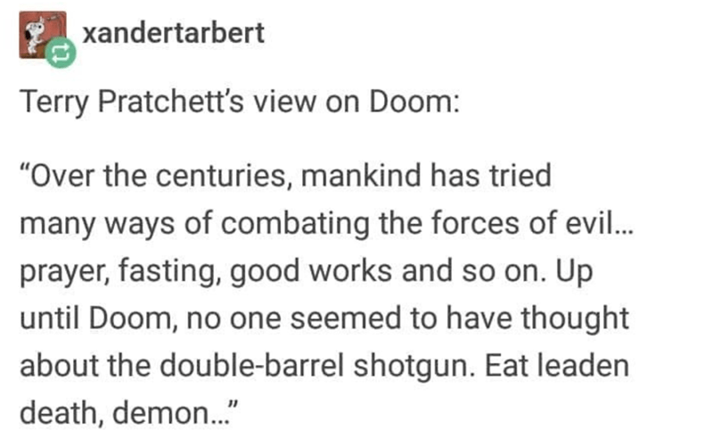 document - xandertarbert Terry Pratchett's view on Doom "Over the centuries, mankind has tried many ways of combating the forces of evil... prayer, fasting, good works and so on. Up until Doom, no one seemed to have thought about the doublebarrel shotgun.