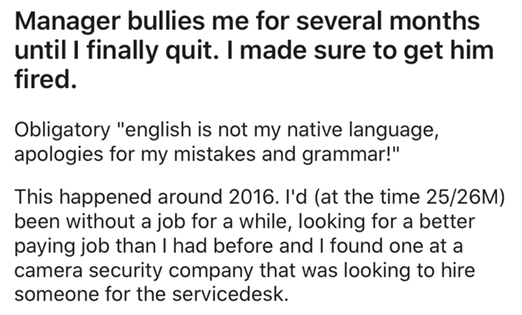 System - Manager bullies me for several months until I finally quit. I made sure to get him fired. Obligatory "english is not my native language, apologies for my mistakes and grammar!" This happened around 2016. I'd at the time 2526M been without a job f