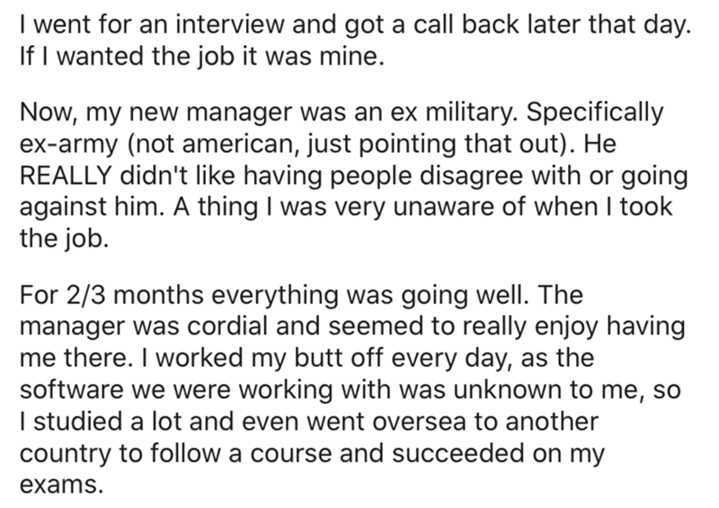 document - I went for an interview and got a call back later that day. If I wanted the job it was mine. Now, my new manager was an ex military. Specifically exarmy not american, just pointing that out. He Really didn't having people disagree with or going