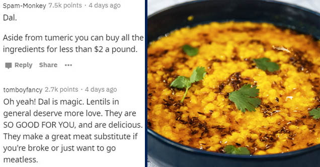 indian cuisine - SpamMonkey points. 4 days ago Dal. Aside from tumeric you can buy all the ingredients for less than $2 a pound. ... tomboyfancy points. 4 days ago Oh yeah! Dal is magic. Lentils in general deserve more love. They are So Good For You, and 